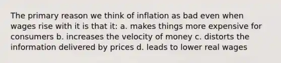 The primary reason we think of inflation as bad even when wages rise with it is that it: a. makes things more expensive for consumers b. increases the velocity of money c. distorts the information delivered by prices d. leads to lower real wages