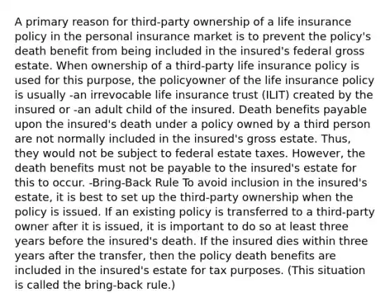 A primary reason for third-party ownership of a life insurance policy in the personal insurance market is to prevent the policy's death benefit from being included in the insured's federal gross estate. When ownership of a third-party life insurance policy is used for this purpose, the policyowner of the life insurance policy is usually -an irrevocable life insurance trust (ILIT) created by the insured or -an adult child of the insured. Death benefits payable upon the insured's death under a policy owned by a third person are not normally included in the insured's gross estate. Thus, they would not be subject to federal estate taxes. However, the death benefits must not be payable to the insured's estate for this to occur. -Bring-Back Rule To avoid inclusion in the insured's estate, it is best to set up the third-party ownership when the policy is issued. If an existing policy is transferred to a third-party owner after it is issued, it is important to do so at least three years before the insured's death. If the insured dies within three years after the transfer, then the policy death benefits are included in the insured's estate for tax purposes. (This situation is called the bring-back rule.)