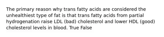 The primary reason why trans fatty acids are considered the unhealthiest type of fat is that trans fatty acids from partial hydrogenation raise LDL (bad) cholesterol and lower HDL (good) cholesterol levels in blood. True False