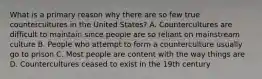 What is a primary reason why there are so few true countercultures in the United States? A. Countercultures are difficult to maintain since people are so reliant on mainstream culture B. People who attempt to form a counterculture usually go to prison C. Most people are content with the way things are D. Countercultures ceased to exist in the 19th century