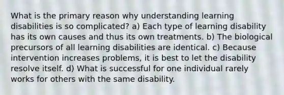 What is the primary reason why understanding learning disabilities is so complicated? a) ​Each type of learning disability has its own causes and thus its own treatments. b) ​The biological precursors of all learning disabilities are identical. c) ​Because intervention increases problems, it is best to let the disability resolve itself. d) ​What is successful for one individual rarely works for others with the same disability.