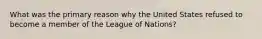 What was the primary reason why the United States refused to become a member of the League of Nations?