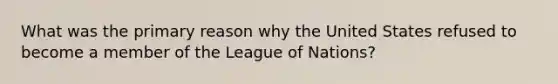 What was the primary reason why the United States refused to become a member of the League of Nations?