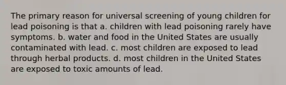 The primary reason for universal screening of young children for lead poisoning is that a. children with lead poisoning rarely have symptoms. b. water and food in the United States are usually contaminated with lead. c. most children are exposed to lead through herbal products. d. most children in the United States are exposed to toxic amounts of lead.