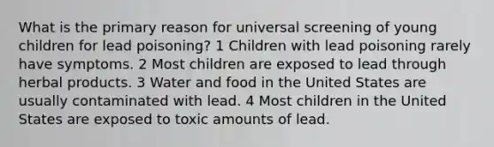 What is the primary reason for universal screening of young children for lead poisoning? 1 Children with lead poisoning rarely have symptoms. 2 Most children are exposed to lead through herbal products. 3 Water and food in the United States are usually contaminated with lead. 4 Most children in the United States are exposed to toxic amounts of lead.