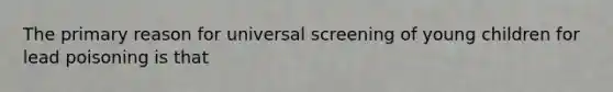 The primary reason for universal screening of young children for lead poisoning is that
