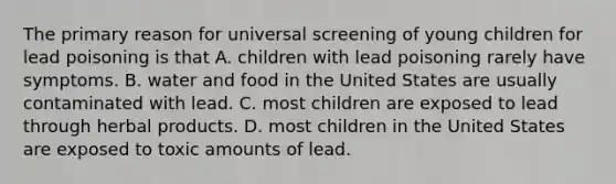 The primary reason for universal screening of young children for lead poisoning is that A. children with lead poisoning rarely have symptoms. B. water and food in the United States are usually contaminated with lead. C. most children are exposed to lead through herbal products. D. most children in the United States are exposed to toxic amounts of lead.