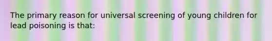 The primary reason for universal screening of young children for lead poisoning is that: