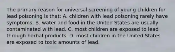 The primary reason for universal screening of young children for lead poisoning is that: A. children with lead poisoning rarely have symptoms. B. water and food in the United States are usually contaminated with lead. C. most children are exposed to lead through herbal products. D. most children in the United States are exposed to toxic amounts of lead.