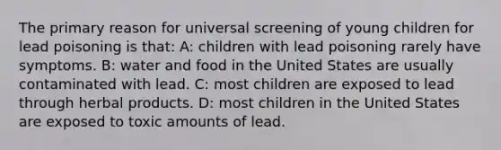 The primary reason for universal screening of young children for lead poisoning is that: A: children with lead poisoning rarely have symptoms. B: water and food in the United States are usually contaminated with lead. C: most children are exposed to lead through herbal products. D: most children in the United States are exposed to toxic amounts of lead.