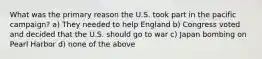 What was the primary reason the U.S. took part in the pacific campaign? a) They needed to help England b) Congress voted and decided that the U.S. should go to war c) Japan bombing on Pearl Harbor d) none of the above