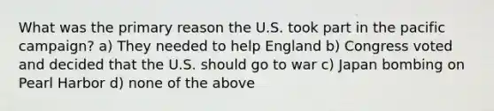 What was the primary reason the U.S. took part in the pacific campaign? a) They needed to help England b) Congress voted and decided that the U.S. should go to war c) Japan bombing on Pearl Harbor d) none of the above