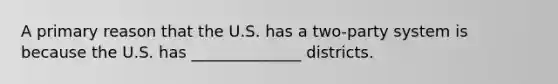 A primary reason that the U.S. has a two-party system is because the U.S. has ______________ districts.