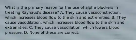 What is the primary reason for the use of alpha-blockers in treating Raynaud's disease? A. They cause vasoconstriction, which increases blood flow to the skin and extremities. B. They cause vasodilation, which increases blood flow to the skin and extremities. C. They cause vasodilation, which lowers blood pressure. D. None of these are correct.