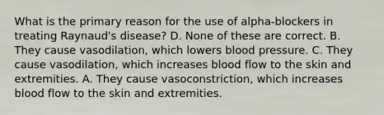 What is the primary reason for the use of alpha-blockers in treating Raynaud's disease? D. None of these are correct. B. They cause vasodilation, which lowers blood pressure. C. They cause vasodilation, which increases blood flow to the skin and extremities. A. They cause vasoconstriction, which increases blood flow to the skin and extremities.