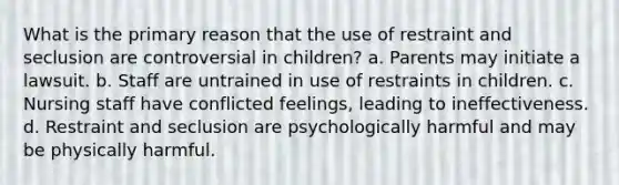 What is the primary reason that the use of restraint and seclusion are controversial in children? a. Parents may initiate a lawsuit. b. Staff are untrained in use of restraints in children. c. Nursing staff have conflicted feelings, leading to ineffectiveness. d. Restraint and seclusion are psychologically harmful and may be physically harmful.