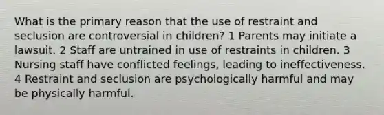 What is the primary reason that the use of restraint and seclusion are controversial in children? 1 Parents may initiate a lawsuit. 2 Staff are untrained in use of restraints in children. 3 Nursing staff have conflicted feelings, leading to ineffectiveness. 4 Restraint and seclusion are psychologically harmful and may be physically harmful.