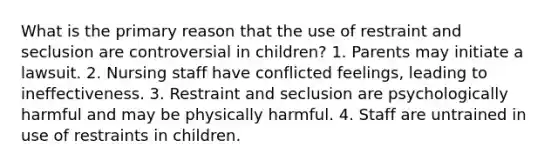 What is the primary reason that the use of restraint and seclusion are controversial in children? 1. Parents may initiate a lawsuit. 2. Nursing staff have conflicted feelings, leading to ineffectiveness. 3. Restraint and seclusion are psychologically harmful and may be physically harmful. 4. Staff are untrained in use of restraints in children.