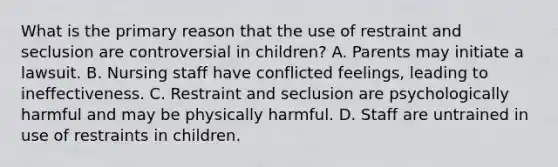 What is the primary reason that the use of restraint and seclusion are controversial in children? A. Parents may initiate a lawsuit. B. Nursing staff have conflicted feelings, leading to ineffectiveness. C. Restraint and seclusion are psychologically harmful and may be physically harmful. D. Staff are untrained in use of restraints in children.