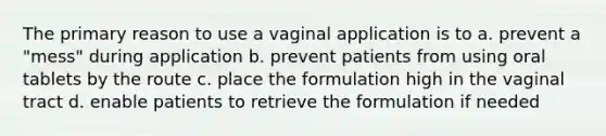 The primary reason to use a vaginal application is to a. prevent a "mess" during application b. prevent patients from using oral tablets by the route c. place the formulation high in the vaginal tract d. enable patients to retrieve the formulation if needed