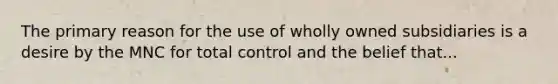 The primary reason for the use of wholly owned subsidiaries is a desire by the MNC for total control and the belief that...