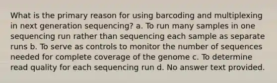 What is the primary reason for using barcoding and multiplexing in next generation sequencing? a. To run many samples in one sequencing run rather than sequencing each sample as separate runs b. To serve as controls to monitor the number of sequences needed for complete coverage of the genome c. To determine read quality for each sequencing run d. No answer text provided.