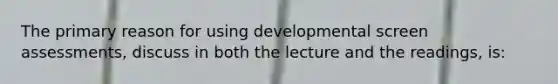 The primary reason for using developmental screen assessments, discuss in both the lecture and the readings, is: