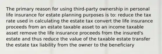 The primary reason for using third-party ownership in personal life insurance for estate planning purposes is to: reduce the tax rate used in calculating the estate tax convert the life insurance proceeds from an estate taxable asset to an income taxable asset remove the life insurance proceeds from the insured's estate and thus reduce the value of the taxable estate transfer the estate tax liability from the owner to the beneficiary