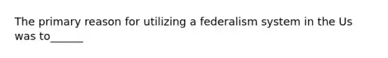 The primary reason for utilizing a federalism system in the Us was to______