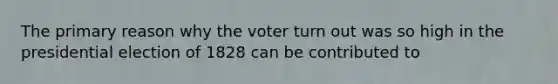 The primary reason why the voter turn out was so high in the presidential election of 1828 can be contributed to