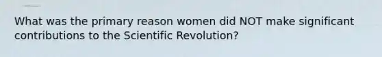 What was the primary reason women did NOT make significant contributions to the Scientific Revolution?