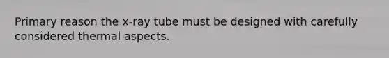 Primary reason the x-ray tube must be designed with carefully considered thermal aspects.