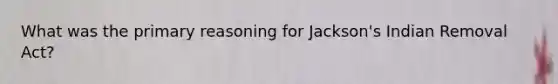 What was the primary reasoning for Jackson's Indian Removal Act?