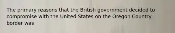 The primary reasons that the British government decided to compromise with the United States on the Oregon Country border was