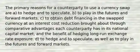 The primary reasons for a counterparty to use a currency swap are a) to hedge and to speculate. b) to play in the futures and forward markets. c) to obtain debt financing in the swapped currency at an interest cost reduction brought about through comparative advantages each counterparty has in its national capital market, and the benefit of hedging long-run exchange rate exposure. d) to hedge and to speculate, as well as to play in the futures and forward markets.