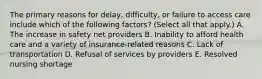 The primary reasons for delay, difficulty, or failure to access care include which of the following factors? (Select all that apply.) A. The increase in safety net providers B. Inability to afford health care and a variety of insurance-related reasons C. Lack of transportation D. Refusal of services by providers E. Resolved nursing shortage