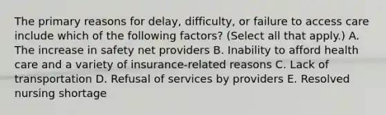 The primary reasons for delay, difficulty, or failure to access care include which of the following factors? (Select all that apply.) A. The increase in safety net providers B. Inability to afford health care and a variety of insurance-related reasons C. Lack of transportation D. Refusal of services by providers E. Resolved nursing shortage