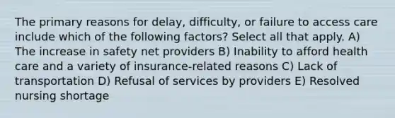 The primary reasons for delay, difficulty, or failure to access care include which of the following factors? Select all that apply. A) The increase in safety net providers B) Inability to afford health care and a variety of insurance-related reasons C) Lack of transportation D) Refusal of services by providers E) Resolved nursing shortage