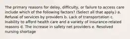 The primary reasons for delay, difficulty, or failure to access care include which of the following factors? (Select all that apply.) a. Refusal of services by providers b. Lack of transportation c. Inability to afford health care and a variety of insurance-related reasons d. The increase in safety net providers e. Resolved nursing shortage