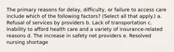 The primary reasons for delay, difficulty, or failure to access care include which of the following factors? (Select all that apply.) a. Refusal of services by providers b. Lack of transportation c. Inability to afford health care and a variety of insurance-related reasons d. The increase in safety net providers e. Resolved nursing shortage