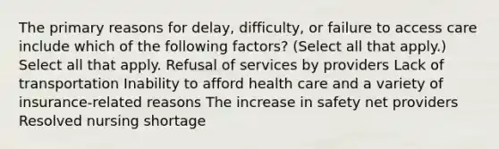 The primary reasons for delay, difficulty, or failure to access care include which of the following factors? (Select all that apply.) Select all that apply. Refusal of services by providers Lack of transportation Inability to afford health care and a variety of insurance-related reasons The increase in safety net providers Resolved nursing shortage