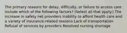 The primary reasons for delay, difficulty, or failure to access care include which of the following factors? (Select all that apply.) The increase in safety net providers Inability to afford health care and a variety of insurance-related reasons Lack of transportation Refusal of services by providers Resolved nursing shortage