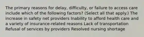 The primary reasons for delay, difficulty, or failure to access care include which of the following factors? (Select all that apply.) The increase in safety net providers Inability to afford health care and a variety of insurance-related reasons Lack of transportation Refusal of services by providers Resolved nursing shortage