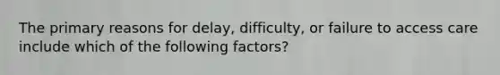 The primary reasons for delay, difficulty, or failure to access care include which of the following factors?