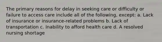 The primary reasons for delay in seeking care or difficulty or failure to access care include all of the following, except: a. Lack of insurance or insurance-related problems b. Lack of transportation c. Inability to afford health care d. A resolved nursing shortage