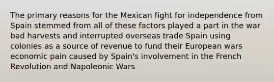 The primary reasons for the Mexican fight for independence from Spain stemmed from all of these factors played a part in the war bad harvests and interrupted overseas trade Spain using colonies as a source of revenue to fund their European wars economic pain caused by Spain's involvement in the French Revolution and Napoleonic Wars