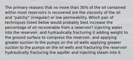 The primary reasons that no more than 30% of the oil contained within most reservoirs is recovered are the viscosity of the oil and "patchy" (irregular) or low permeability. Which pair of techniques listed below would probably best increase the percentage of oil recoverable from a reservoir? injecting water into the reservoir, and hydraulically fracturing it adding weight to the ground surface to compress the reservoir, and applying greater suction to the pumps on the oil wells applying greater suction to the pumps on the oil wells and fracturing the reservoir hydraulically fracturing the aquifer and injecting steam into it