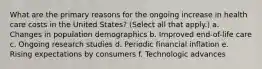 What are the primary reasons for the ongoing increase in health care costs in the United States? (Select all that apply.) a. Changes in population demographics b. Improved end-of-life care c. Ongoing research studies d. Periodic financial inflation e. Rising expectations by consumers f. Technologic advances