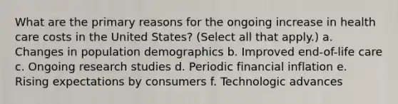 What are the primary reasons for the ongoing increase in health care costs in the United States? (Select all that apply.) a. Changes in population demographics b. Improved end-of-life care c. Ongoing research studies d. Periodic financial inflation e. Rising expectations by consumers f. Technologic advances