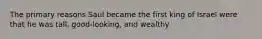 The primary reasons Saul became the first king of Israel were that he was tall, good-looking, and wealthy